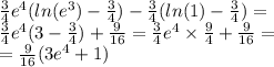 \frac{3}{4} {e}^{4} ( ln( {e}^{3} ) - \frac{3}{4} ) - \frac{3}{4} ( ln(1) - \frac{3}{4} ) = \\ \frac{3}{4} {e}^{4} (3 - \frac{3}{4} ) + \frac{9}{16} = \frac{3}{4} {e}^{4} \times \frac{9}{4} + \frac{9}{16} = \\ = \frac{9}{16} (3 {e}^{4} + 1)