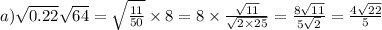a)\sqrt{0.22} \sqrt{64} = \sqrt{ \frac{11}{50} } \times 8 = 8 \times \frac{ \sqrt{11} }{ \sqrt{2 \times 25} } = \frac{8 \sqrt{11} }{5 \sqrt{2} } = \frac{4 \sqrt{22} }{5}