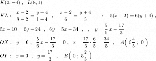 K(2;-4)\ ,\ \ L(8;1)\\\\KL:\ \ \dfrac{x-2}{8-2}=\dfrac{y+4}{1+4}\ \ ,\ \ \ \dfrac{x-2}{6}=\dfrac{y+4}{5}\ \ \ \to \ \ \ 5(x-2)=6(y+4)\ ,\\\\5x-10=6y+24\ \ ,\ \ 6y=5x-34\ \ ,\ \ ,\ \ \ y=\dfrac{5}{6}\, x-\dfrac{17}{3}\\\\OX:\ \ y=0\ ,\ \ \dfrac{5}{6}\, x-\dfrac{17}{3}=0\ ,\ \ x=\dfrac{17}{3}\cdot \dfrac{6}{5}=\dfrac{34}{5}\ \ ,\ \ \ A\Big(\ 6\dfrac{4}{5}\ ;\ 0\ \Big)\\\\OY:\ \ x=0\ \ ,\ \ y=\dfrac{17}{3}\ \ ,\ \ \ B\Big(\ 0\ ;\ 5\dfrac{2}{3} \ \Big)