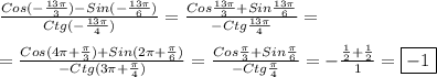 \frac{Cos(-\frac{13\pi }{3} )-Sin(-\frac{13\pi }{6})}{Ctg(-\frac{13\pi }{4})}=\frac{Cos\frac{13\pi }{3}+Sin\frac{13\pi }{6}}{-Ctg\frac{13\pi }{4}}=\\\\=\frac{Cos(4\pi+\frac{\pi}{3})+Sin(2\pi+\frac{\pi }{6})}{-Ctg(3\pi+\frac{\pi }{4})}=\frac{Cos\frac{\pi }{3} +Sin\frac{\pi }{6}}{-Ctg\frac{\pi }{4}}=-\frac{\frac{1}{2}+\frac{1}{2}}{1}=\boxed{-1}