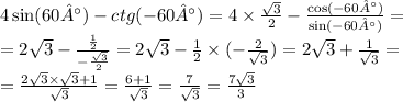 4 \sin(60°) - ctg( - 60°) = 4 \times \frac{ \sqrt{3} }{2} - \frac{ \cos( - 60°) }{ \sin( - 60°) } = \\ = 2 \sqrt{3} - \frac{ \frac{1}{2} }{ - \frac{ \sqrt{3} }{2} } = 2 \sqrt{3} - \frac{1}{2} \times ( - \frac{2}{ \sqrt{3} } ) = 2 \sqrt{3} + \frac{1}{ \sqrt{3} } = \\ = \frac{2 \sqrt{3} \times \sqrt{3} + 1}{ \sqrt{3} } = \frac{6 + 1}{ \sqrt{3} } = \frac{7}{ \sqrt{3} }=\frac{7\sqrt{3} }{3}