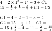 4 = 2 \times {1}^{3} + {1}^{2} - 3 + C1 \\ 15 = \frac{1}{2} + \frac{1}{3} - \frac{3}{2} + C1 + C2 \\ \\ C1 = 4 - 2 - 1 + 3 = 4 \\ C2 = 15 - \frac{1}{3} + 1 - C1 = \\ = 15 + \frac{2}{3} - 4 = 11 + \frac{2}{3} = \frac{35}{3}