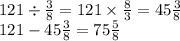 121 \div \frac{3}{8} = 121 \times \frac{8}{3} = 45 \frac{3}{8} \\ 121 - 45 \frac{3}{8} = 75 \frac{5}{8}