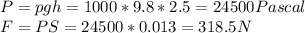 P = pgh = 1000*9.8*2.5 = 24500 Pascal\\F = PS = 24500*0.013 = 318.5 N\\