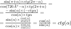 \frac{ \sin(\pi + \alpha ) \times ctg(2\pi - \alpha ) }{ \cos(720° - \alpha ) \times tg(2\pi + \alpha )} = \\ = \frac{ - \sin( \alpha ) \times ( - ctg \alpha )}{ \cos( \alpha ) \times tg \alpha } = \\ = \frac{ \sin( \alpha ) \times \frac{ \cos( \alpha ) }{ \sin( \alpha ) } }{ \cos( \alpha ) \times \frac{ \sin( \alpha ) }{ \cos( \alpha ) } } = \frac{ \cos( \alpha ) }{ \sin( \alpha ) } = ctg( \alpha )