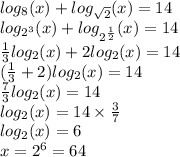 log_{8}(x) + log_{ \sqrt{2} }(x) = 14 \\ log_{ {2}^{3} }(x) + log_{ {2}^{ \frac{1}{2} } }(x) = 14 \\ \frac{1}{3} log_{2}(x) + 2 log_{2}(x) = 14 \\ ( \frac{1}{3} + 2) log_{2}(x) = 14 \\ \frac{7}{3} log_{2}(x) = 14 \\ log_{2}(x) = 14 \times \frac{3}{7} \\ log_{2}(x) = 6 \\ x = {2}^{6} = 64