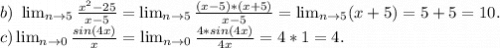 b)\ \lim_{n \to 5} \frac{x^2-25}{x-5}= \lim_{n \to 5} \frac{(x-5)*(x+5)}{x-5} = \lim_{n \to 5} (x+5)=5+5=10.\\c) \lim_{n \to 0}\frac{sin(4x)}{x}= \lim_{n \to 0} \frac{4*sin(4x)}{4x} =4*1=4.\\