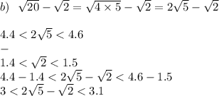 b) \: \: \: \sqrt{20} - \sqrt{2} = \sqrt{4 \times 5} - \sqrt{2} = 2 \sqrt{5} - \sqrt{2} \\ \\ 4.4 < 2 \sqrt{5 } < 4.6 \\ - \\ 1.4 < \sqrt{2} < 1.5 \\ 4.4 - 1.4 < 2 \sqrt{5} - \sqrt{2} < 4.6 - 1.5 \\ 3 < 2 \sqrt{5 } - \sqrt{2} < 3.1