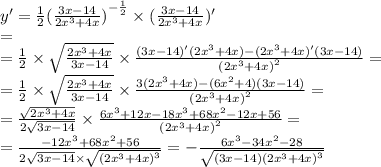y' = \frac{1}{2} {( \frac{3x - 14}{2 {x}^{3} + 4x} )}^{ - \frac{1}{2} } \times ( \frac{3x - 14}{2 {x}^{3} + 4x} )' \\ = \\ = \frac{1}{2} \times \sqrt{ \frac{2 {x}^{3} + 4x }{3x - 14 } } \times \frac{(3x - 14)'(2 {x}^{3} + 4x) - (2 {x}^{3} + 4x)'(3x - 14) }{ {(2 {x}^{3} + 4x) }^{2} } = \\ = \frac{1}{2} \times \sqrt{ \frac{2 {x}^{3} + 4x}{3x - 14} } \times \frac{3(2 {x}^{3} + 4x) - (6 {x}^{2} + 4)(3x - 14) }{ {(2 {x}^{3} + 4x) }^{2} } = \\ = \frac{ \sqrt{2 {x}^{3} + 4x} }{2 \sqrt{3x - 14} } \times \frac{6 {x}^{3} + 12x - 18 {x}^{3} + 68 {x}^{2} - 12x + 56 }{ {(2 {x}^{3} + 4x) }^{2} } = \\ = \frac{ - 12 {x}^{3} + 68 {x}^{2} + 56 }{2 \sqrt{3x - 14 } \times \sqrt{ {(2 {x}^{3} + 4x) }^{3} } } = - \frac{6 {x}^{3} - 34 {x}^{2} - 28 }{ \sqrt{(3 x - 14) {(2 {x}^{3} + 4x)}^{3} } }