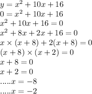 y = {x}^{2} + 10x + 16 \\ 0 = {x}^{2} + 10x + 16 \\ {x}^{2} + 10x + 16 = 0 \\ {x}^{2} + 8x + 2x + 16 = 0 \\ x \times (x + 8) + 2(x + 8) = 0 \\ (x + 8) \times (x + 2) = 0 \\ x + 8 = 0 \\ x + 2 = 0 \\ .....x = - 8 \\ .....x = - 2