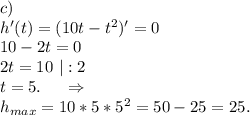 c)\\h'(t)=(10t-t^2)'=0\\10-2t=0\\2t=10\ |:2\\t=5.\ \ \ \ \Rightarrow\\h_{max}=10*5*5^2=50-25=25.