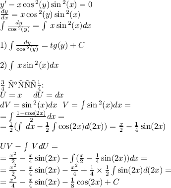 y' - x \cos {}^{2} (y) \sin {}^{2} (x) = 0 \\ \frac{dy}{dx} = x \cos {}^{2} (y) \sin {}^{2} (x) \\ \int\limits \frac{ dy }{ \cos {}^{2} (y) } = \int\limits \: x \sin {}^{2} (x) dx \\ \\ 1)\int\limits \frac{dy}{ \cos {}^{2} (y) } = tg(y) + C \\ \\ 2)\int\limits \: x \sin {}^{2} (x) dx \\ \\ \text{По частям:} \\U = x \: \: \: \: \: \: dU = dx \\ dV= \sin {}^{2} (x) dx \: \: \: V = \int\limits\sin {}^{2} (x) dx = \\ = \int\limits \frac{1 - \cos(2x) }{2} dx = \\ = \frac{1}{2} (\int\limits \: dx - \frac{1}{2} \int\limits \cos(2x) d(2x)) = \frac{x}{2} - \frac{1}{4} \sin(2x) \\ \\ UV- \int\limits\: VdU = \\ = \frac{ {x}^{2} }{2} - \frac{x}{4} \sin(2x) - \int\limits( \frac{x}{2} - \frac{1}{4} \sin(2x)) dx = \\ = \frac{ {x}^{2} }{2} - \frac{x}{4} \sin(2x) - \frac{ {x}^{2} }{4} + \frac{1}{4} \times \frac{1}{2} \int\limits \sin(2x) d(2x) = \\ = \frac{ {x}^{2} }{4} - \frac{x}{4} \sin(2x) - \frac{1}{8} \cos(2x) + C\\ \\ \text{В итоге:} \\ tg(y) = \frac{ {x}^{2} }{4} - \frac{x}{4} \sin(2x) - \frac{1}{8} \cos(2x) + C