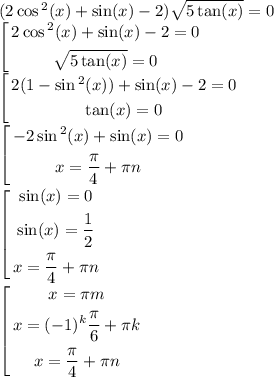 (2 \cos {}^{2} (x) + \sin(x) - 2) \sqrt{5 \tan(x) } = 0 \\ \left[ \begin{gathered} 2 \cos {}^{2} (x)+ \sin(x) - 2 = 0 \\ \sqrt{5 \tan(x) } = 0 \end{gathered} \right. \\ \left[ \begin{gathered} 2(1 - \sin {}^{2} (x)) + \sin(x) - 2 = 0 \\ \tan(x) = 0 \end{gathered} \right. \\ \left[ \begin{gathered} - 2 \sin {}^{2} (x) + \sin(x) = 0 \\ x = \frac{\pi}{4} + \pi n \end{gathered} \right. \\ \left[ \begin{gathered} \sin(x) = 0 \\ \sin(x) = \frac{1}{2} \\ x = \frac{\pi}{4} + \pi n \end{gathered} \right. \\ \left[ \begin{gathered} x = \pi m \\ x = ( - 1) {}^{k} \frac{\pi}{6} + \pi k \\ x = \frac{\pi}{4} + \pi n \end{gathered} \right.