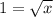 1 = \sqrt{x}