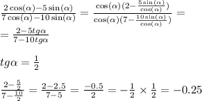 \frac{2 \cos( \alpha ) - 5 \sin( \alpha ) }{7 \cos( \alpha ) - 10 \sin( \alpha ) } = \frac{ \cos( \alpha )(2 - \frac{5 \sin( \alpha ) }{ \cos( \alpha ) } ) }{ \cos( \alpha ) (7 - \frac{10 \sin( \alpha ) }{ \cos( \alpha ) } )} = \\ = \frac{2 - 5tg \alpha }{7 - 10tg \alpha } \\ \\ tg \alpha = \frac{1}{2} \\ \\ \frac{2 - \frac{5}{2} }{7 - \frac{10}{2} } = \frac{2 - 2.5}{7 - 5} = \frac{ - 0.5}{2} = - \frac{1}{2} \times \frac{1}{2} = - 0.25