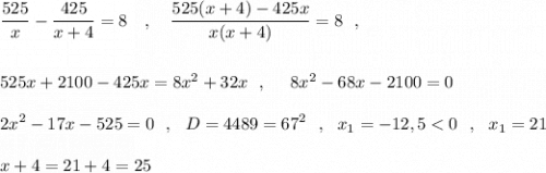 \displaystyle \frac{525}{x}-\frac{425}{x+4}=8\ \ \ ,\ \ \ \frac{525(x+4)-425x}{x(x+4)}=8\ \ ,\\\\\\525x+2100-425x=8x^2+32x\ \ ,\ \ \ \ 8x^2-68x-2100=0\\\\2x^2-17x-525=0\ \ ,\ \ D=4489=67^2\ \ ,\ \ x_1=-12,5