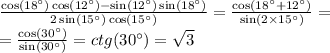 \frac{ \cos(18^{\circ} ) \cos(12^{\circ} ) - \sin(12^{\circ} ) \sin(18^{\circ} ) }{2 \sin(15^{\circ} ) \cos(15^{\circ} ) } = \frac{ \cos(18^{\circ} + 12^{\circ} ) }{ \sin(2 \times 15^{\circ} ) } = \\ = \frac{ \cos(30^{\circ} ) }{ \sin(30^{\circ} ) } = ctg(30^{\circ} ) = \sqrt{3}