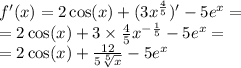 f'(x) = 2 \cos(x) + (3 {x}^{ \frac{4}{5} } ) '- 5 {e}^{x} = \\ = 2 \cos(x) + 3 \times \frac{4}{5} {x}^{ - \frac{1}{5} } - 5 {e}^{x} = \\ = 2 \cos(x) + \frac{12}{5 \sqrt[5]{x} } - 5e {}^{x}