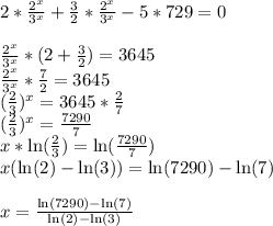 2*\frac{2^{x}}{3^{x}} +\frac{3}{2}*\frac{2^{x}}{3^{x}} -5*729 =0\\\\\frac{2^{x}}{3^{x}}*(2+\frac{3}{2} )= 3645\\\frac{2^{x}}{3^{x}}*\frac{7}{2} = 3645\\(\frac{2}{3})^{x}= 3645*\frac{2}{7}\\(\frac{2}{3})^{x}= \frac{7290}{7}\\x*\ln(\frac{2}{3} ) = \ln(\frac{7290}{7})\\x (\ln(2)-\ln(3)) = \ln(7290) - \ln(7)\\\\x = \frac{\ln(7290) - \ln(7)}{\ln(2)-\ln(3) }