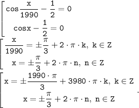 \displaystyle \tt \left [ {{cos\dfrac{x}{1990} -\dfrac{1}{2} =0} \atop {cosx -\dfrac{1}{2} =0}} \right. \\\\\left [ {{\dfrac{x}{1990} =\pm \dfrac{\pi }{3} +2 \cdot \pi \cdot k, \; k \in Z} \atop {x =\pm \dfrac{\pi }{3} +2 \cdot \pi \cdot n, \; n \in Z} \right. \\\\\left [ {{x=\pm \dfrac{1990 \cdot \pi }{3} +3980 \cdot \pi \cdot k, \; k \in Z} \atop {x =\pm \dfrac{\pi }{3} +2 \cdot \pi \cdot n, \; n \in Z} \right. .