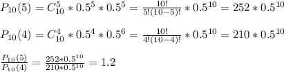 P_{10}(5)=C^5_{10}*0.5^5*0.5^5=\frac{10!}{5!(10-5)!} *0.5^{10}=252*0.5^{10} \\ \\ P_{10}(4)=C^4_{10}*0.5^4*0.5^6=\frac{10!}{4!(10-4)!} *0.5^{10}=210*0.5^{10} \\ \\ \frac{P_{10}(5)}{P_{10}(4)} =\frac{252*0.5^{10}}{210*0.5^{10}} =1.2
