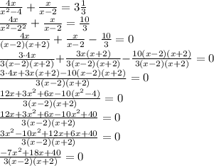 \frac{4x}{ {x}^{2} - 4} + \frac{x}{x - 2} = 3 \frac{1}{3} \\ \frac{4x}{ {x}^{2} - {2}^{2} } + \frac{x}{x - 2} = \frac{10}{3} \\ \frac{4x}{( {x} - 2)(x + 2)} + \frac{x}{x - 2} - \frac{10}{3} = 0\\ \small \frac{3 \cdot{4x}}{3( {x} { -} 2)(x {+} 2)} {+ } \frac{3 {x}(x + 2)}{3( {x}{ -} 2)(x{ +} 2)} {- } \frac{10( {x} {- }2)(x{ + }2)}{3( {x} { - }2)(x {+} 2)} = 0\\ \small \frac{3 \cdot{4x} + 3 {x}(x + 2) - 10( {x} {- }2)(x{ + }2)}{3( {x} { - }2)(x {+} 2)} = 0\\ \small \frac{{12x} + 3 {x}^{2} + 6x- 10( {x}^{2} - 4)}{3( {x} { - }2)(x {+} 2)} = 0\\ \small \frac{{12x} + 3 {x}^{2} + 6x- 10 {x}^{2} + 40}{3( {x} { - }2)(x {+} 2)} = 0\\ \small \frac{ 3 {x}^{2} - 10 {x}^{2} + 12x + 6x + 40}{3( {x} { - }2)(x {+} 2)} = 0\\ \small \frac{ - 7 {x}^{2} + 18x + 40}{3( {x} { - }2)(x {+} 2)} = 0\\