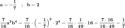 \displaystyle\bf\\a=-\frac{1}{7} \ \ \ ; \ \ b=2\\\\\\\frac{7}{16} a^{2} b^{4 }=\frac{7}{16} \cdot\Big(-\frac{1}{7} \Big)^{2} \cdot2^{4} =\frac{7}{16} \cdot\frac{1}{49} \cdot16=\frac{7\cdot16}{16\cdot49} =\frac{1}{7}