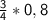 \sf \frac{3}{4}*0,8