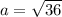 a = \sqrt{36}