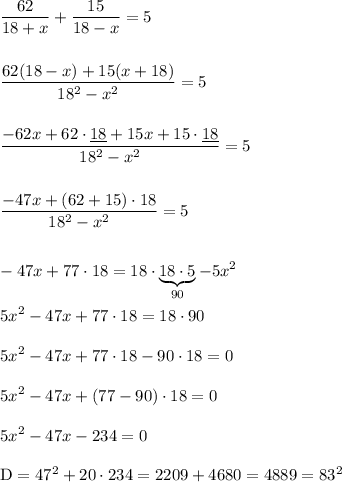 \displaystyle \frac{62}{18+x} +\frac{15}{18-x} = 5 \\\\\\ \frac{62(18-x)+15(x+18)}{18^2-x^2} =5 \\\\\\ \frac{-62x+62\cdot\underline{ 18 } +15x+15\cdot\underline{ 18 }}{18^2-x^2} =5 \\\\\\ \frac{-47x+(62+15)\cdot 18 }{18^2-x^2} =5 \\\\\\ -47x+77\cdot 18 = 18\cdot \underbrace{18 \cdot 5}_{90}-5x^2 \\\\ 5x^2-47x+77\cdot 18 =18\cdot 90 \\\\ 5x^2-47x+77\cdot18 -90\cdot 18 =0 \\\\ 5x^2-47x+(77-90)\cdot 18=0 \\\\ 5x^2-47x-234=0 \\\\ \text{D}=47^2+ 20 \cdot 234=2209+4680= 4889=83^2