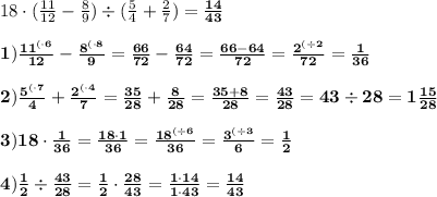 18\cdot (\frac{11}{12}-\frac{8}{9})\div(\frac{5}{4} + \frac{2}{7})=\bf \frac{14}{43} \\ \\ 1)\frac{{11}^{(\cdot6}}{12} - \frac{{8}^{( \cdot 8}}{9}=\frac{66}{72} - \frac{64}{72} = \frac{66-64}{72} = \frac{{2}^{(\div 2}}{72} = \bf \frac{1}{36} \\ \\ 2)\frac{5^{ ( \cdot 7}}{4} + \frac{{2}^{(\cdot 4}}{7} = \frac{35}{28} + \frac{8}{28} = \frac{35+8}{28}=\bf \frac{43}{28}= 43 \div 28 = 1\frac{15}{28} \\ \\ 3)18 \cdot \frac{1}{36} = \frac{18 \cdot 1}{36} = \frac {{18}^{(\div 6}}{36}= \frac{{3}^{(\div 3}}{6} =\bf \frac{1}{2} \\ \\ 4)\frac{1}{2}\div \frac{43}{28} = \frac{1}{2} \cdot \frac{28}{43} = \frac{1 \cdot 14}{1\cdot 43} =\bf \frac{14}{43}