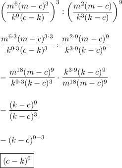 \displaystyle \bigg(\frac{m^6(m-c)^3}{k^9(c-k)}\bigg)^3:\bigg(\frac{m^2(m-c)}{k^3(k-c)}\bigg)^9\\\\\\\frac{m^{6\cdot3}(m-c)^{3\cdot3}}{k^{9\cdot3}(c-k)^{3}}:\frac{m^{2\cdot9}(m-c)^9}{k^{3\cdot9}(k-c)^9}\\\\\\-\frac{m^{18}(m-c)^{9}}{k^{9\cdot3}(k-c)^{3}}\cdot\frac{k^{3\cdot9}(k-c)^9}{m^{18}(m-c)^9}\\\\\\-\frac{(k-c)^9}{(k-c)^3}\\\\\\-(k-c)^{9-3}\\\\\boxed{(c-k)^6}