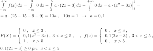 \int\limits^{+\infty }_{-\infty }\, f(x)\, dx=\int\limits^3_{-\infty }\; 0\, dx+\int\limits^5_3\, a\cdot (2x-3)\, dx+\int\limits^{+\infty }_5\, 0\, dx=a\cdot (x^2-3x)\Big |_3^5=\\\\=a\cdot (25-15-9+9)=10a\; ,\; \; \; 10a=1\; \; \to \; \; a=0,1\\\\\\F(X)=\left\{\begin{array}{l}0\; ,\; \; \; x\leq 3\; ,\\0,1(x^2-3x)\; ,\; 3<x\leq 5\; ,\\1\; ,\; \; \; x5\; .\end{array}\right \; \; ,\; \; f(x)=\left\{\begin{array}{l}0\; ,\; \; \; x\leq 3\; ,\\0,1(2x-3)\; ,\; 3<x\leq 5\; ,\\0\; ,\; \; \; x5\; .\end{array}\right\\\\0,1(2x-3)\geq 0\; pri\; \; 3<x\leq 5