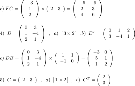 c)\; FC=\left(\begin{array}{ccc}-3\\1\\2\end{array}\right)\times \left(\begin{array}{cc}2&3\end{array}\right)=\left(\begin{array}{ccc}-6&-9\\2&3\\4&6\end{array}\right)\\\\\\4)\; \; D=\left(\begin{array}{cc}0&3\\1&-4\\2&1\end{array}\right)\; \; ,\; \; a)\; \; [\, 3\times 2\, ]\; \; ,b)\; \; D^{T}=\left(\begin{array}{ccc}0&1&2\\3&-4&1\end{array}\right)\\\\\\c)\; DB=\left(\begin{array}{ccc}0&3\\1&-4\\2&1\end{array}\right)\times \left(\begin{array}{cc}1&1\\-1&0\end{array}\right)=\left(\begin{array}{ccc}-3&0\\5&1\\1&2\end{array}\right)\\\\\\5)\; \; C=\left(\begin{array}{cc}2&3\end{array}\right)\; \; ,\; \; a)\; \; [\, 1\times 2\, ]\; \; ,\; \; b)\; \; C^{T}=\left(\begin{array}{c}2\\3\end{array}\right)