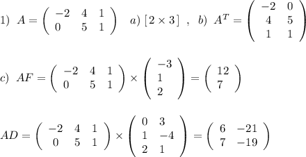 1)\; \; A=\left(\begin{array}{lll}-2&4&1\\0&5&1\end{array}\right)\; \; \; a)\; [\, 2\times 3\, ]\; \; ,\; \; b)\; \; A^{T}=\left(\begin{array}{cll}-2&0\\4&5\\1&1\end{array}\right)\\\\\\c)\; \; AF=\left(\begin{array}{lll}-2&4&1\\0&5&1\end{array}\right)\times \left(\begin{array}{l}-3\\1\\2\end{array}\right)=\left(\begin{array}{l}12\\7\end{array}\right)\\\\\\AD=\left(\begin{array}{ccc}-2&4&1\\0&5&1\end{array}\right)\times \left(\begin{array}{ll}0&3\\1&-4\\2&1\end{array}\right)=\left(\begin{array}{lll}6&-21\\7&-19\end{array}\right)