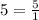 5=\frac{5}{1}