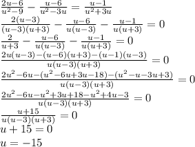 \frac{2u - 6}{ {u}^{2} - 9} - \frac{u - 6}{ {u}^{2} - 3u } = \frac{u - 1}{ {u}^{2} + 3u} \\ \frac{2(u - 3)}{(u - 3)(u + 3)} - \frac{u - 6}{u(u - 3)} - \frac{u - 1}{u(u + 3)} = 0 \\ \frac{2}{u + 3} - \frac{u - 6}{u(u - 3)} - \frac{u - 1}{u(u + 3)} = 0 \\ \frac{2u(u - 3) - (u - 6)(u + 3) - (u - 1)(u - 3)}{u(u - 3)(u + 3)} = 0 \\ \frac{2 {u}^{2} - 6u - ( {u}^{2} - 6u + 3u - 18) - ( {u}^{2} - u - 3u + 3)}{u(u - 3)(u + 3)} = 0 \\ \frac{2 {u}^{2} - 6u - {u}^{2} + 3u + 18 - {u}^{2} + 4u - 3 }{u(u - 3)(u + 3)} = 0 \\ \frac{u + 15}{u(u - 3)(u + 3)} = 0 \\ u + 15 = 0 \\ u = - 15