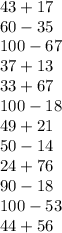 43 + 17 \\ 60 - 35 \\ 100 - 67 \\ 37 + 13 \\ 33 + 67 \\ 100 - 18 \\ 49 + 21 \\ 50 - 14 \\ 24 + 76 \\ 90 - 18 \\ 100 - 53 \\ 44 + 56