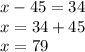 x - 45 = 34 \\ x = 34 + 45 \\ x = 79