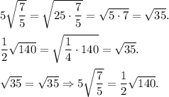 5\sqrt{\dfrac{7}{5} }=\sqrt{25\cdot\dfrac{7}{5} }=\sqrt{5\cdot7}=\sqrt{35}. dfrac{1}{2}\sqrt{140}=\sqrt{\dfrac{1}{4}\cdot140 }=\sqrt{35}.sqrt{35}=\sqrt{35} \Rightarrow5\sqrt{\dfrac{7}{5} }=\dfrac{1}{2}\sqrt{140}.