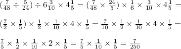 ( \frac{7}{48} \div \frac{5}{24} ) \div 6 \frac{3}{10} \times 4 \frac{1}{5} = ( \frac{7}{48} \times \frac{24}{5} ) \times \frac{1}{6} \times \frac{3}{10} \times 4 \frac{1}{5} = \\ \\ ( \frac{7}{2} \times \frac{1}{5} ) \times \frac{1}{2} \times \frac{1}{10} \times 4 \times \frac{1}{5} = \frac{7}{10} \times \frac{1}{2} \times \frac{1}{10} \times 4 \times \frac{1}{5} = \\ \\ \frac{7}{5} \times \frac{1}{2} \times \frac{1}{10} \times 2 \times \frac{1}{5} = \frac{7}{5} \times \frac{1}{10} \times \frac{1}{5} = \frac{7}{250}