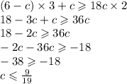 (6 - c) \times 3 + c \geqslant 18c \times 2 \\ 18 - 3c + c \geqslant 36c \\ 18 - 2c \geqslant 36c \\ - 2c - 36c \geqslant - 18 \\ - 38 \geqslant - 18 \\ c \leqslant \frac{9}{19}