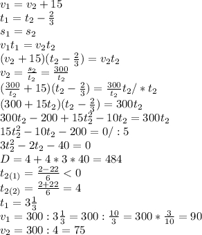 v_1=v_2+15\\t_1=t_2-\frac{2}{3} \\s_1=s_2\\v_1t_1=v_2t_2\\(v_2+15)(t_2-\frac{2}{3} )=v_2t_2\\v_2=\frac{s_2}{t_2}=\frac{300}{t_2} \\(\frac{300}{t_2}+15)(t_2-\frac{2}{3} )=\frac{300}{t_2}t_2/*t_2\\(300+15t_2)(t_2-\frac{2}{3} )=300t_2\\300t_2-200+15t_2^2-10t_2=300t_2\\15t_2^2-10t_2-200=0/:5\\3t^2_2-2t_2-40=0\\D=4+4*3*40=484\\t_{2(1)}=\frac{2-22}{6} < 0\\t_{2(2)}=\frac{2+22}{6} =4 \\t_1=3\frac{1}{3} \\v_1=300:3\frac{1}{3} =300:\frac{10}{3} =300*\frac{3}{10} =90\\v_2=300:4=75